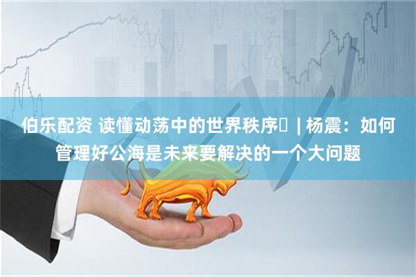 伯乐配资 读懂动荡中的世界秩序⑯| 杨震：如何管理好公海是未来要解决的一个大问题