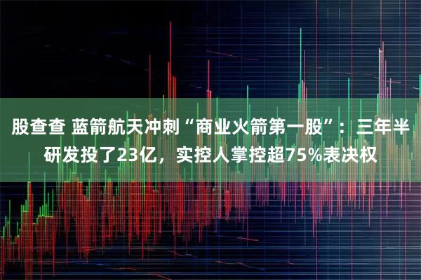 股查查 蓝箭航天冲刺“商业火箭第一股”：三年半研发投了23亿，实控人掌控超75%表决权