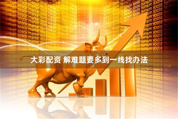 大彩配资 解难题要多到一线找办法