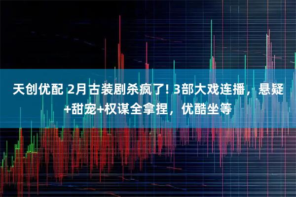 天创优配 2月古装剧杀疯了! 3部大戏连播，悬疑+甜宠+权谋全拿捏，优酷坐等