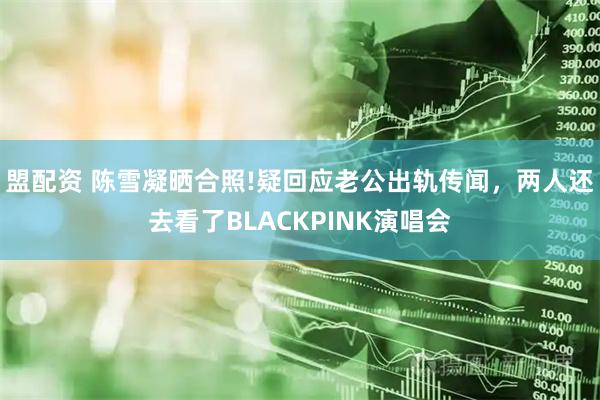 盟配资 陈雪凝晒合照!疑回应老公出轨传闻，两人还去看了BLACKPINK演唱会