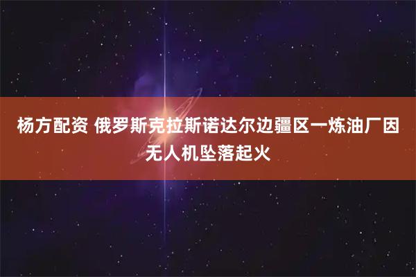 杨方配资 俄罗斯克拉斯诺达尔边疆区一炼油厂因无人机坠落起火