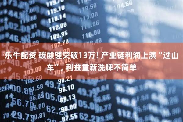 乐牛配资 碳酸锂突破13万! 产业链利润上演“过山车”, 利益重新洗牌不简单