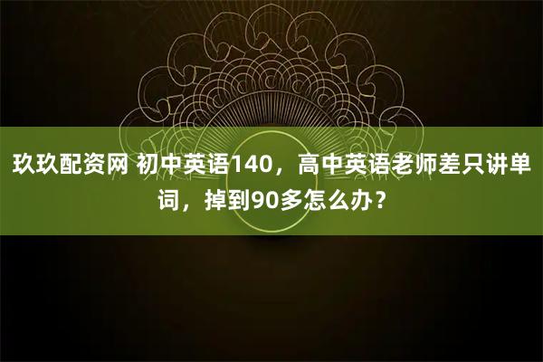 玖玖配资网 初中英语140，高中英语老师差只讲单词，掉到90多怎么办？