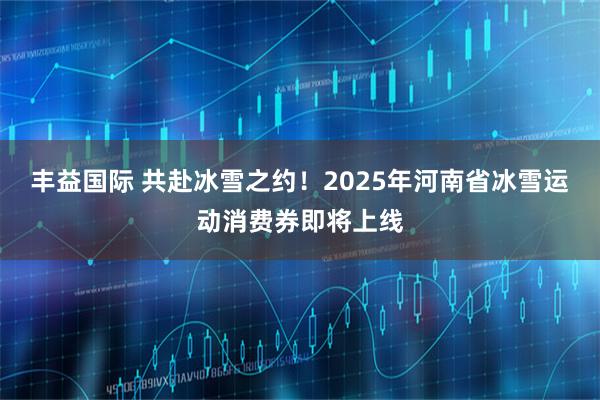 丰益国际 共赴冰雪之约！2025年河南省冰雪运动消费券即将上线