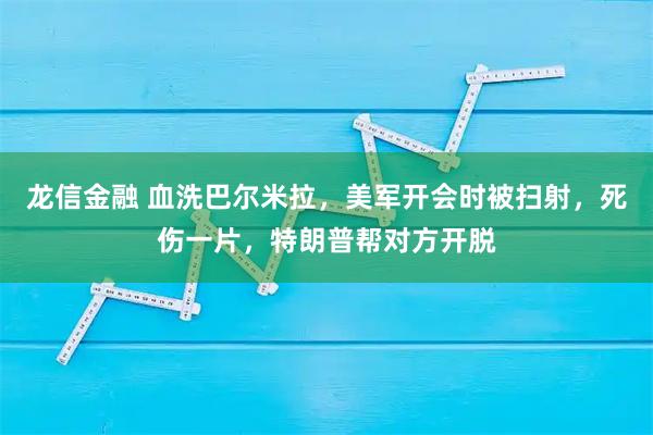 龙信金融 血洗巴尔米拉，美军开会时被扫射，死伤一片，特朗普帮对方开脱