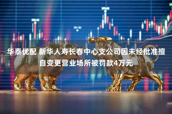 华泰优配 新华人寿长春中心支公司因未经批准擅自变更营业场所被罚款4万元