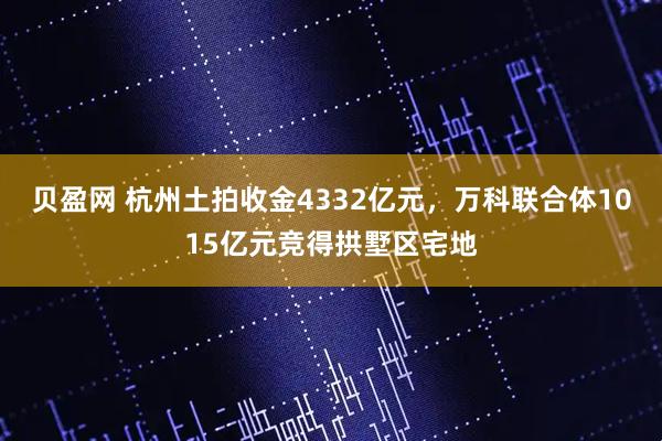 贝盈网 杭州土拍收金4332亿元，万科联合体1015亿元竞得拱墅区宅地