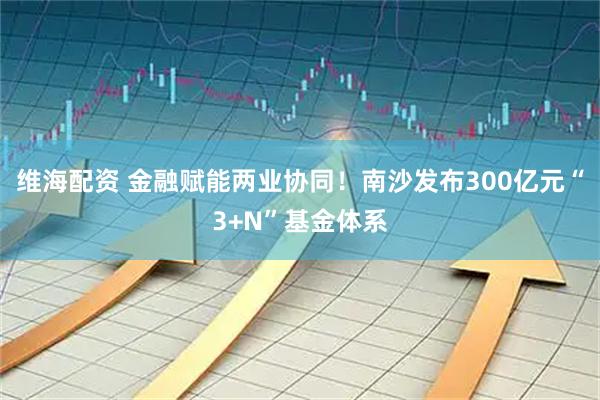 维海配资 金融赋能两业协同！南沙发布300亿元“3+N”基金体系