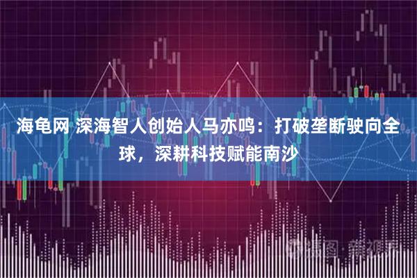 海龟网 深海智人创始人马亦鸣：打破垄断驶向全球，深耕科技赋能南沙