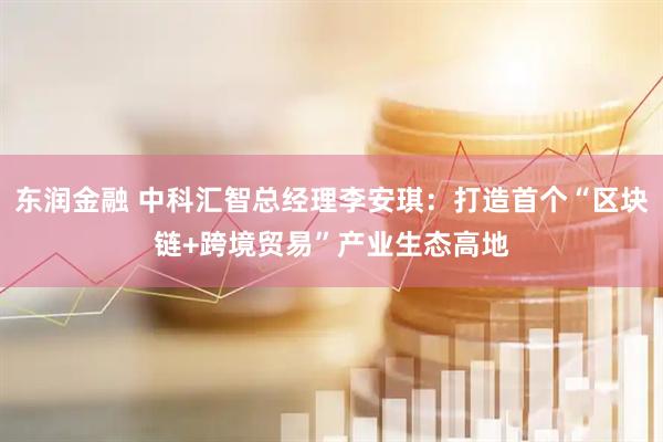东润金融 中科汇智总经理李安琪：打造首个“区块链+跨境贸易”产业生态高地