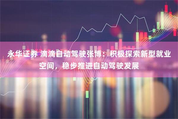 永华证券 滴滴自动驾驶张博：积极探索新型就业空间，稳步推进自动驾驶发展