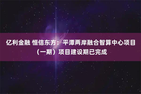 亿利金融 恒信东方：平潭两岸融合智算中心项目（一期）项目建设期已完成