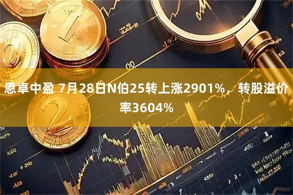 恩卓中盈 7月28日N伯25转上涨2901%，转股溢价率3604%