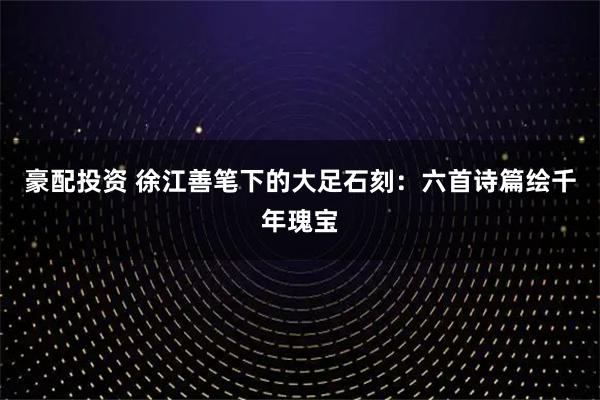 豪配投资 徐江善笔下的大足石刻：六首诗篇绘千年瑰宝