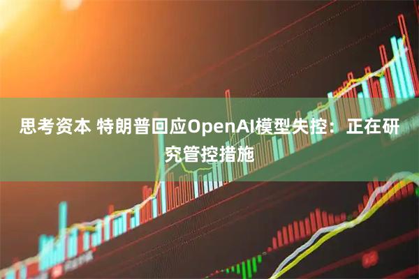 思考资本 特朗普回应OpenAI模型失控：正在研究管控措施