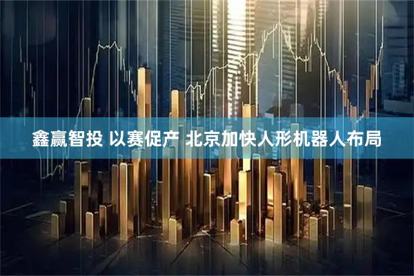 鑫赢智投 以赛促产 北京加快人形机器人布局
